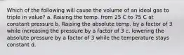 Which of the following will cause the volume of an ideal gas to triple in value? a. Raising the temp. from 25 C to 75 C at constant pressure b. Raising the absolute temp. by a factor of 3 while increasing the pressure by a factor of 3 c. lowering the absolute pressure by a factor of 3 while the temperature stays constant d.