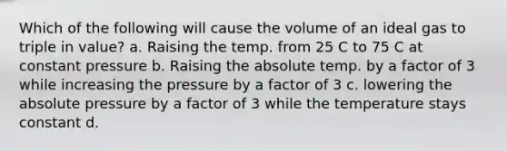 Which of the following will cause the volume of an ideal gas to triple in value? a. Raising the temp. from 25 C to 75 C at constant pressure b. Raising the absolute temp. by a factor of 3 while increasing the pressure by a factor of 3 c. lowering the absolute pressure by a factor of 3 while the temperature stays constant d.