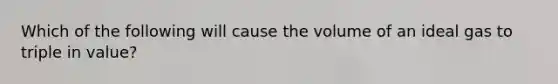 Which of the following will cause the volume of an ideal gas to triple in value?