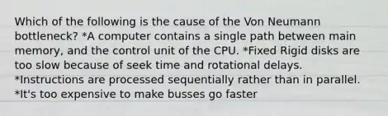 Which of the following is the cause of the Von Neumann bottleneck? *A computer contains a single path between main memory, and the control unit of the CPU. *Fixed Rigid disks are too slow because of seek time and rotational delays. *Instructions are processed sequentially rather than in parallel. *It's too expensive to make busses go faster