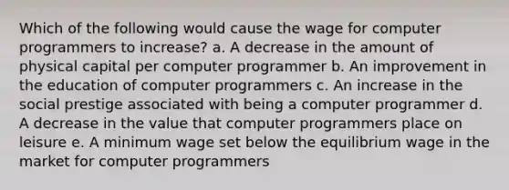 Which of the following would cause the wage for computer programmers to increase? a. A decrease in the amount of physical capital per computer programmer b. An improvement in the education of computer programmers c. An increase in the social prestige associated with being a computer programmer d. A decrease in the value that computer programmers place on leisure e. A minimum wage set below the equilibrium wage in the market for computer programmers