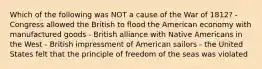 Which of the following was NOT a cause of the War of 1812? - Congress allowed the British to flood the American economy with manufactured goods - British alliance with Native Americans in the West - British impressment of American sailors - the United States felt that the principle of freedom of the seas was violated