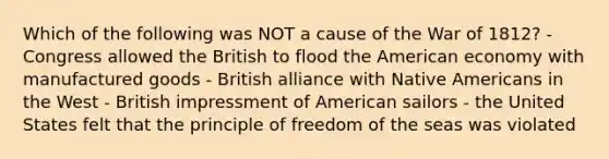 Which of the following was NOT a cause of the War of 1812? - Congress allowed the British to flood the American economy with manufactured goods - British alliance with Native Americans in the West - British impressment of American sailors - the United States felt that the principle of freedom of the seas was violated