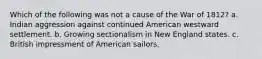 Which of the following was not a cause of the War of 1812? a. Indian aggression against continued American westward settlement. b. Growing sectionalism in New England states. c. British impressment of American sailors.