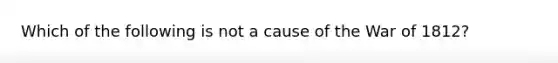 Which of the following is not a cause of the War of 1812?