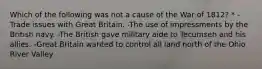 Which of the following was not a cause of the War of 1812? * -Trade issues with Great Britain. -The use of impressments by the British navy. -The British gave military aide to Tecumseh and his allies. -Great Britain wanted to control all land north of the Ohio River Valley