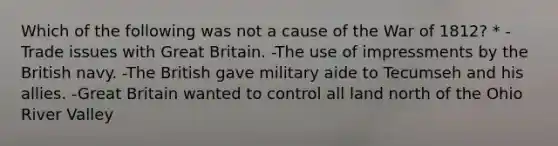 Which of the following was not a cause of the War of 1812? * -Trade issues with Great Britain. -The use of impressments by the British navy. -The British gave military aide to Tecumseh and his allies. -Great Britain wanted to control all land north of the Ohio River Valley