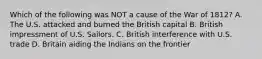 Which of the following was NOT a cause of the War of 1812? A. The U.S. attacked and burned the British capital B. British impressment of U.S. Sailors. C. British interference with U.S. trade D. Britain aiding the Indians on the frontier