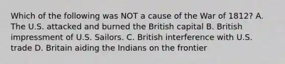 Which of the following was NOT a cause of the War of 1812? A. The U.S. attacked and burned the British capital B. British impressment of U.S. Sailors. C. British interference with U.S. trade D. Britain aiding the Indians on the frontier