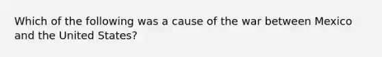 Which of the following was a cause of the war between Mexico and the United States?