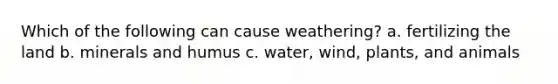 Which of the following can cause weathering? a. fertilizing the land b. minerals and humus c. water, wind, plants, and animals