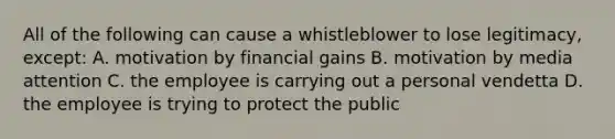 All of the following can cause a whistleblower to lose legitimacy, except: A. motivation by financial gains B. motivation by media attention C. the employee is carrying out a personal vendetta D. the employee is trying to protect the public