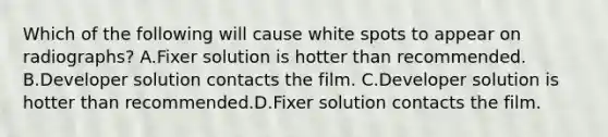 Which of the following will cause white spots to appear on radiographs? A.Fixer solution is hotter than recommended. B.Developer solution contacts the film. C.Developer solution is hotter than recommended.D.Fixer solution contacts the film.