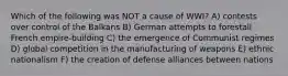 Which of the following was NOT a cause of WWI? A) contests over control of the Balkans B) German attempts to forestall French empire-building C) the emergence of Communist regimes D) global competition in the manufacturing of weapons E) ethnic nationalism F) the creation of defense alliances between nations