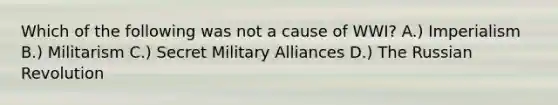 Which of the following was not a cause of WWI? A.) Imperialism B.) Militarism C.) Secret Military Alliances D.) The Russian Revolution