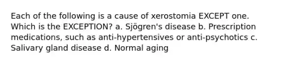 Each of the following is a cause of xerostomia EXCEPT one. Which is the EXCEPTION? a. Sjögren's disease b. Prescription medications, such as anti-hypertensives or anti-psychotics c. Salivary gland disease d. Normal aging