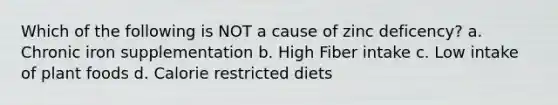 Which of the following is NOT a cause of zinc deficency? a. Chronic iron supplementation b. High Fiber intake c. Low intake of plant foods d. Calorie restricted diets