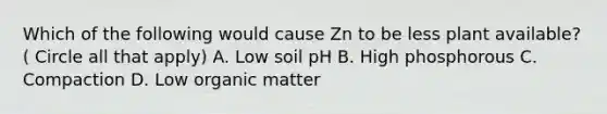 Which of the following would cause Zn to be less plant available? ( Circle all that apply) A. Low soil pH B. High phosphorous C. Compaction D. Low organic matter