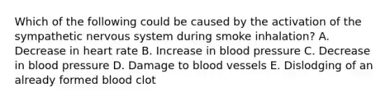 Which of the following could be caused by the activation of the sympathetic nervous system during smoke inhalation? A. Decrease in heart rate B. Increase in blood pressure C. Decrease in blood pressure D. Damage to blood vessels E. Dislodging of an already formed blood clot