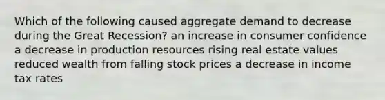 Which of the following caused aggregate demand to decrease during the Great Recession? an increase in consumer confidence a decrease in production resources rising real estate values reduced wealth from falling stock prices a decrease in income tax rates