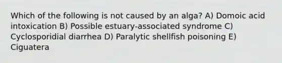 Which of the following is not caused by an alga? A) Domoic acid intoxication B) Possible estuary-associated syndrome C) Cyclosporidial diarrhea D) Paralytic shellfish poisoning E) Ciguatera