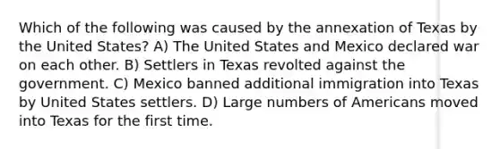 Which of the following was caused by the annexation of Texas by the United States? A) The United States and Mexico declared war on each other. B) Settlers in Texas revolted against the government. C) Mexico banned additional immigration into Texas by United States settlers. D) Large numbers of Americans moved into Texas for the first time.