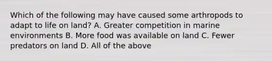 Which of the following may have caused some arthropods to adapt to life on land? A. Greater competition in marine environments B. More food was available on land C. Fewer predators on land D. All of the above