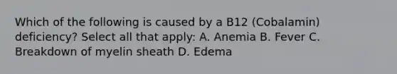 Which of the following is caused by a B12 (Cobalamin) deficiency? Select all that apply: A. Anemia B. Fever C. Breakdown of myelin sheath D. Edema