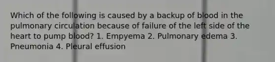 Which of the following is caused by a backup of blood in the pulmonary circulation because of failure of the left side of the heart to pump blood? 1. Empyema 2. Pulmonary edema 3. Pneumonia 4. Pleural effusion