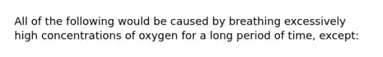 All of the following would be caused by breathing excessively high concentrations of oxygen for a long period of time, except: