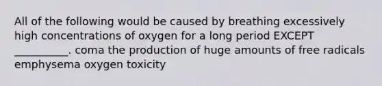 All of the following would be caused by breathing excessively high concentrations of oxygen for a long period EXCEPT __________. coma the production of huge amounts of free radicals emphysema oxygen toxicity