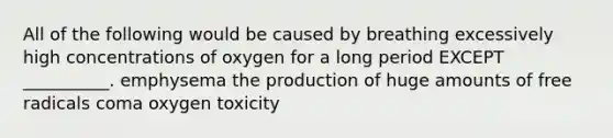 All of the following would be caused by breathing excessively high concentrations of oxygen for a long period EXCEPT __________. emphysema the production of huge amounts of free radicals coma oxygen toxicity