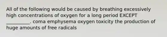 All of the following would be caused by breathing excessively high concentrations of oxygen for a long period EXCEPT __________. coma emphysema oxygen toxicity the production of huge amounts of free radicals