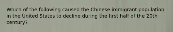 Which of the following caused the Chinese immigrant population in the United States to decline during the first half of the 20th century?