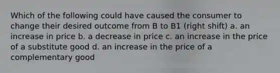 Which of the following could have caused the consumer to change their desired outcome from B to B1 (right shift) a. an increase in price b. a decrease in price c. an increase in the price of a substitute good d. an increase in the price of a complementary good