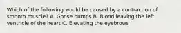 Which of the following would be caused by a contraction of smooth muscle? A. Goose bumps B. Blood leaving the left ventricle of the heart C. Elevating the eyebrows