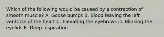 Which of the following would be caused by a contraction of smooth muscle? A. Goose bumps B. Blood leaving the left ventricle of <a href='https://www.questionai.com/knowledge/kya8ocqc6o-the-heart' class='anchor-knowledge'>the heart</a> C. Elevating the eyebrows D. Blinking the eyelids E. Deep inspiration