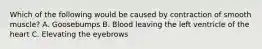 Which of the following would be caused by contraction of smooth muscle? A. Goosebumps B. Blood leaving the left ventricle of the heart C. Elevating the eyebrows
