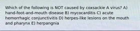 Which of the following is NOT caused by coxsackie A virus? A) hand-foot-and-mouth disease B) mycocarditis C) acute hemorrhagic conjunctivitis D) herpes-like lesions on the mouth and pharynx E) herpangnia