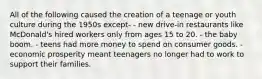 All of the following caused the creation of a teenage or youth culture during the 1950s except- - new drive-in restaurants like McDonald's hired workers only from ages 15 to 20. - the baby boom. - teens had more money to spend on consumer goods. - economic prosperity meant teenagers no longer had to work to support their families.