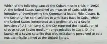 Which of the following caused the Cuban missile crisis in 1962? A. the United States launched an invasion of Cuba with the intention of overthrowing the Communist leader Fidel Castro. B. the Soviet Union sent soldiers to a military base in Cuba, which the United States interpreted as a preliminary to a Soviet invasion of U.S. territory. C. the CIA reported the installation of silos to house Soviet medium-range missiles in Cuba. D. the launch of a Soviet satellite that was mistakenly perceived to be a nuclear missile aimed at the United States.