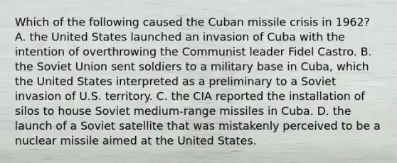 Which of the following caused the Cuban missile crisis in 1962? A. the United States launched an invasion of Cuba with the intention of overthrowing the Communist leader Fidel Castro. B. the Soviet Union sent soldiers to a military base in Cuba, which the United States interpreted as a preliminary to a Soviet invasion of U.S. territory. C. the CIA reported the installation of silos to house Soviet medium-range missiles in Cuba. D. the launch of a Soviet satellite that was mistakenly perceived to be a nuclear missile aimed at the United States.