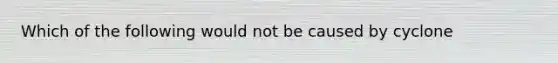 Which of the following would not be caused by cyclone