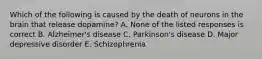 Which of the following is caused by the death of neurons in the brain that release dopamine? A. None of the listed responses is correct B. Alzheimer's disease C. Parkinson's disease D. Major depressive disorder E. Schizophrenia