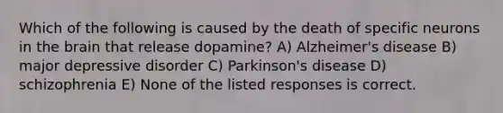 Which of the following is caused by the death of specific neurons in the brain that release dopamine? A) Alzheimer's disease B) major depressive disorder C) Parkinson's disease D) schizophrenia E) None of the listed responses is correct.