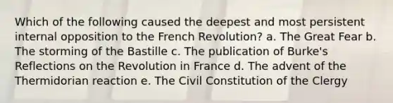 Which of the following caused the deepest and most persistent internal opposition to the French Revolution? a. The Great Fear b. The storming of the Bastille c. The publication of Burke's Reflections on the Revolution in France d. The advent of the Thermidorian reaction e. The Civil Constitution of the Clergy