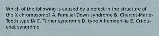 Which of the following is caused by a defect in the structure of the X chromosome? A. Familial Down syndrome B. Charcot-Marie-Tooth type IA C. Turner syndrome D. type A hemophilia E. Cri-du-chat syndrome