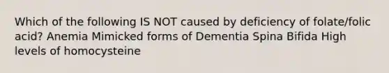 Which of the following IS NOT caused by deficiency of folate/folic acid? Anemia Mimicked forms of Dementia Spina Bifida High levels of homocysteine