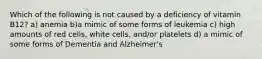 Which of the following is not caused by a deficiency of vitamin B12? a) anemia b)a mimic of some forms of leukemia c) high amounts of red cells, white cells, and/or platelets d) a mimic of some forms of Dementia and Alzheimer's