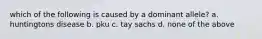 which of the following is caused by a dominant allele? a. huntingtons disease b. pku c. tay sachs d. none of the above